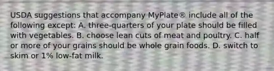 USDA suggestions that accompany​ MyPlate® include all of the following except​: A. three-quarters of your plate should be filled with vegetables. B. choose lean cuts of meat and poultry. C. half or more of your grains should be whole grain foods. D. switch to skim or​ 1% low-fat milk.