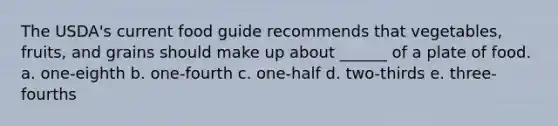 The USDA's current food guide recommends that vegetables, fruits, and grains should make up about ______ of a plate of food. a. one-eighth b. one-fourth c. one-half d. two-thirds e. three-fourths