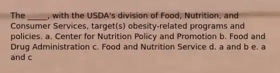 The _____, with the USDA's division of Food, Nutrition, and Consumer Services, target(s) obesity-related programs and policies. a. Center for Nutrition Policy and Promotion b. Food and Drug Administration c. Food and Nutrition Service d. a and b e. a and c