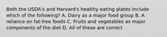 Both the USDA's and Harvard's healthy eating plates include which of the following? A. Dairy as a major food group B. A reliance on fat-free foods C. Fruits and vegetables as major components of the diet D. All of these are correct