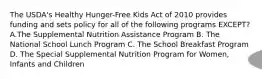 The USDA's Healthy Hunger-Free Kids Act of 2010 provides funding and sets policy for all of the following programs EXCEPT? A.The Supplemental Nutrition Assistance Program B. The National School Lunch Program C. The School Breakfast Program D. The Special Supplemental Nutrition Program for Women, Infants and Children