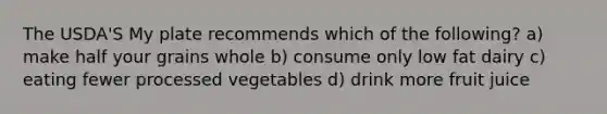 The USDA'S My plate recommends which of the following? a) make half your grains whole b) consume only low fat dairy c) eating fewer processed vegetables d) drink more fruit juice