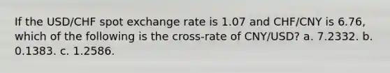 If the USD/CHF spot exchange rate is 1.07 and CHF/CNY is 6.76, which of the following is the cross-rate of CNY/USD? a. 7.2332. b. 0.1383. c. 1.2586.