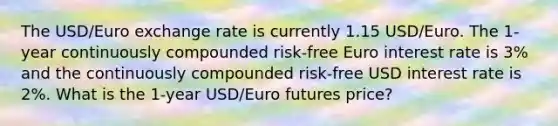 The USD/Euro exchange rate is currently 1.15 USD/Euro. The 1-year continuously compounded risk-free Euro interest rate is 3% and the continuously compounded risk-free USD interest rate is 2%. What is the 1-year USD/Euro futures price?