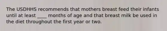 The USDHHS recommends that mothers breast feed their infants until at least ____ months of age and that breast milk be used in the diet throughout the first year or two.