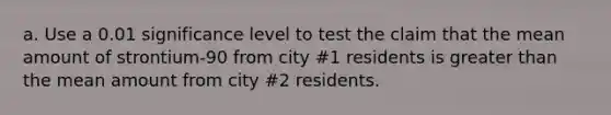 a. Use a 0.01 significance level to test the claim that the mean amount of​ strontium-90 from city​ #1 residents is greater than the mean amount from city​ #2 residents.