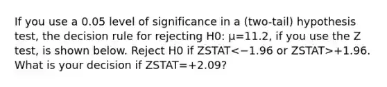 If you use a 0.05 level of significance in a (two-tail) hypothesis test, the decision rule for rejecting H0: μ=11.2, if you use the Z test, is shown below. Reject H0 if ZSTAT +1.96. What is your decision if ZSTAT=+2.09?