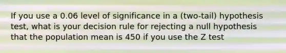 If you use a 0.06 level of significance in a (two-tail) hypothesis test, what is your decision rule for rejecting a null hypothesis that the population mean is 450 if you use the Z test