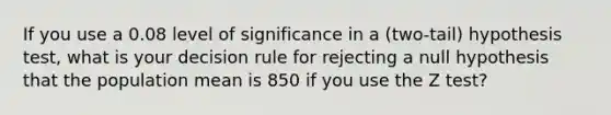 If you use a 0.08 level of significance in a​ (two-tail) hypothesis​ test, what is your decision rule for rejecting a null hypothesis that the population mean is 850 if you use the Z​ test?