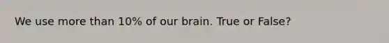 We use more than 10% of our brain. True or False?