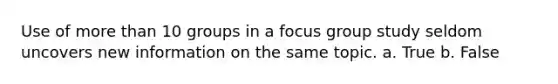 Use of more than 10 groups in a focus group study seldom uncovers new information on the same topic. a. True b. False