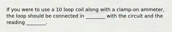 If you were to use a 10 loop coil along with a clamp-on ammeter, the loop should be connected in ________ with the circuit and the reading ________.