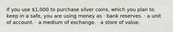 If you use 1,000 to purchase silver coins, which you plan to keep in a safe, you are using money as · bank reserves. · a unit of account. · a medium of exchange. · a store of value.