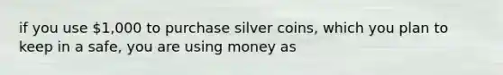 if you use 1,000 to purchase silver coins, which you plan to keep in a safe, you are using money as