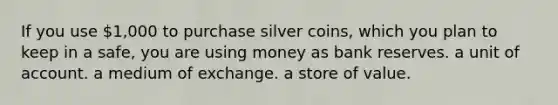 If you use 1,000 to purchase silver coins, which you plan to keep in a safe, you are using money as bank reserves. a unit of account. a medium of exchange. a store of value.