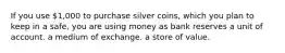 If you use 1,000 to purchase silver coins, which you plan to keep in a safe, you are using money as bank reserves a unit of account. a medium of exchange. a store of value.