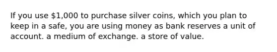 If you use 1,000 to purchase silver coins, which you plan to keep in a safe, you are using money as bank reserves a unit of account. a medium of exchange. a store of value.