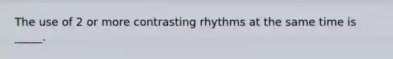 The use of 2 or more contrasting rhythms at the same time is _____.