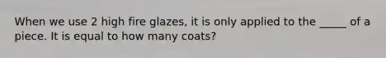 When we use 2 high fire glazes, it is only applied to the _____ of a piece. It is equal to how many coats?