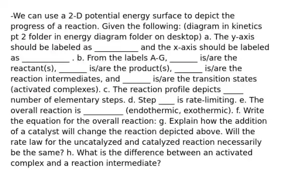 -We can use a 2-D potential energy surface to depict the progress of a reaction. Given the following: (diagram in kinetics pt 2 folder in energy diagram folder on desktop) a. The y-axis should be labeled as ___________ and the x-axis should be labeled as ____________ . b. From the labels A-G, _______ is/are the reactant(s), _______ is/are the product(s), _______ is/are the reaction intermediates, and _______ is/are the transition states (activated complexes). c. The reaction profile depicts _____ number of elementary steps. d. Step ____ is rate-limiting. e. The overall reaction is __________ (endothermic, exothermic). f. Write the equation for the overall reaction: g. Explain how the addition of a catalyst will change the reaction depicted above. Will the rate law for the uncatalyzed and catalyzed reaction necessarily be the same? h. What is the difference between an activated complex and a reaction intermediate?