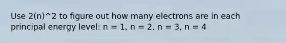 Use 2(n)^2 to figure out how many electrons are in each principal energy level: n = 1, n = 2, n = 3, n = 4