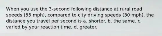 When you use the 3-second following distance at rural road speeds (55 mph), compared to city driving speeds (30 mph), the distance you travel per second is a. shorter. b. the same. c. varied by your reaction time. d. greater.