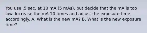 You use .5 sec. at 10 mA (5 mAs), but decide that the mA is too low. Increase the mA 10 times and adjust the exposure time accordingly. A. What is the new mA? B. What is the new exposure time?