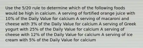 Use the 5/20 rule to determine which of the following foods would be high in calcium. A serving of fortified orange juice with 10% of the Daily Value for calcium A serving of macaroni and cheese with 3% of the Daily Value for calcium A serving of Greek yogurt with 25% of the Daily Value for calcium A serving of cheese with 12% of the Daily Value for calcium A serving of ice cream with 5% of the Daily Value for calcium