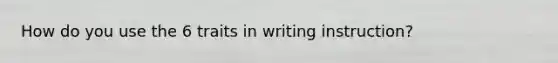 How do you use the 6 traits in writing instruction?