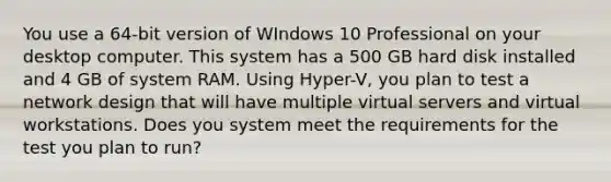 You use a 64-bit version of WIndows 10 Professional on your desktop computer. This system has a 500 GB hard disk installed and 4 GB of system RAM. Using Hyper-V, you plan to test a network design that will have multiple virtual servers and virtual workstations. Does you system meet the requirements for the test you plan to run?