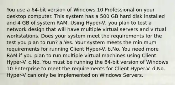 You use a 64-bit version of Windows 10 Professional on your desktop computer. This system has a 500 GB hard disk installed and 4 GB of system RAM. Using Hyper-V, you plan to test a network design that will have multiple virtual servers and virtual workstations. Does your system meet the requirements for the test you plan to run? a.Yes. Your system meets the minimum requirements for running Client Hyper-V. b.No. You need more RAM if you plan to run multiple virtual machines using Client Hyper-V. c.No. You must be running the 64-bit version of Windows 10 Enterprise to meet the requirements for Client Hyper-V. d.No. Hyper-V can only be implemented on Windows Servers.