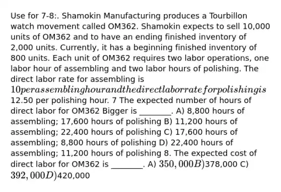 Use for 7-8:. Shamokin Manufacturing produces a Tourbillon watch movement called OM362. Shamokin expects to sell 10,000 units of OM362 and to have an ending finished inventory of 2,000 units. Currently, it has a beginning finished inventory of 800 units. Each unit of OM362 requires two labor operations, one labor hour of assembling and two labor hours of polishing. The direct labor rate for assembling is 10 per assembling hour and the direct labor rate for polishing is12.50 per polishing hour. 7 The expected number of hours of direct labor for OM362 Bigger is ________. A) 8,800 hours of assembling; 17,600 hours of polishing B) 11,200 hours of assembling; 22,400 hours of polishing C) 17,600 hours of assembling; 8,800 hours of polishing D) 22,400 hours of assembling; 11,200 hours of polishing 8. The expected cost of direct labor for OM362 is ________. A) 350,000 B)378,000 C) 392,000 D)420,000