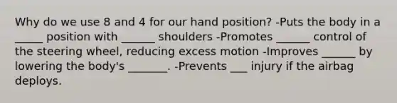 Why do we use 8 and 4 for our hand position? -Puts the body in a _____ position with ______ shoulders -Promotes ______ control of the steering wheel, reducing excess motion -Improves ______ by lowering the body's _______. -Prevents ___ injury if the airbag deploys.