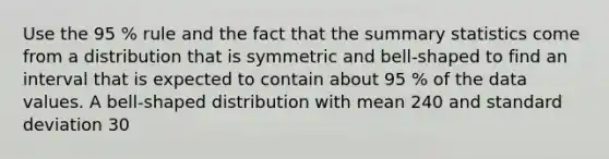 Use the 95 % rule and the fact that the summary statistics come from a distribution that is symmetric and bell-shaped to find an interval that is expected to contain about 95 % of the data values. A bell-shaped distribution with mean 240 and standard deviation 30