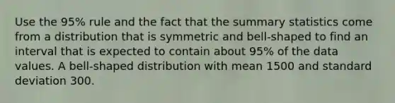 Use the 95% rule and the fact that the summary statistics come from a distribution that is symmetric and bell-shaped to find an interval that is expected to contain about 95% of the data values. A bell-shaped distribution with mean 1500 and standard deviation 300.