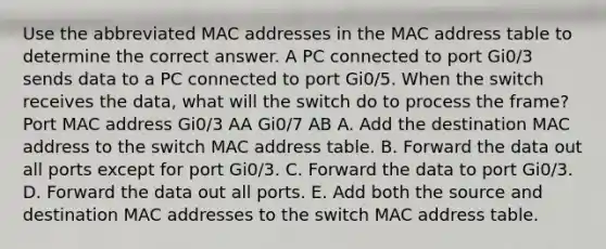 Use the abbreviated MAC addresses in the MAC address table to determine the correct answer. A PC connected to port Gi0/3 sends data to a PC connected to port Gi0/5. When the switch receives the data, what will the switch do to process the frame? Port MAC address Gi0/3 AA Gi0/7 AB A. Add the destination MAC address to the switch MAC address table. B. Forward the data out all ports except for port Gi0/3. C. Forward the data to port Gi0/3. D. Forward the data out all ports. E. Add both the source and destination MAC addresses to the switch MAC address table.