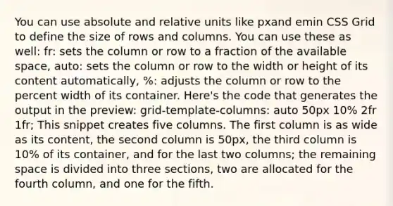 You can use absolute and relative units like pxand emin CSS Grid to define the size of rows and columns. You can use these as well: fr: sets the column or row to a fraction of the available space, auto: sets the column or row to the width or height of its content automatically, %: adjusts the column or row to the percent width of its container. Here's the code that generates the output in the preview: grid-template-columns: auto 50px 10% 2fr 1fr; This snippet creates five columns. The first column is as wide as its content, the second column is 50px, the third column is 10% of its container, and for the last two columns; the remaining space is divided into three sections, two are allocated for the fourth column, and one for the fifth.