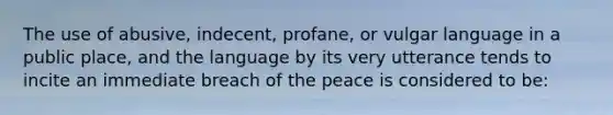 The use of abusive, indecent, profane, or vulgar language in a public place, and the language by its very utterance tends to incite an immediate breach of the peace is considered to be: