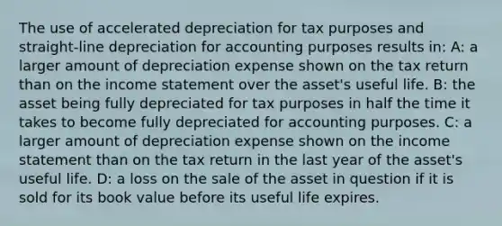 The use of accelerated depreciation for tax purposes and straight-line depreciation for accounting purposes results in: A: a larger amount of depreciation expense shown on the tax return than on the income statement over the asset's useful life. B: the asset being fully depreciated for tax purposes in half the time it takes to become fully depreciated for accounting purposes. C: a larger amount of depreciation expense shown on the income statement than on the tax return in the last year of the asset's useful life. D: a loss on the sale of the asset in question if it is sold for its book value before its useful life expires.