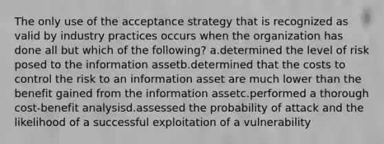 The only use of the acceptance strategy that is recognized as valid by industry practices occurs when the organization has done all but which of the following? a.determined the level of risk posed to the information assetb.determined that the costs to control the risk to an information asset are much lower than the benefit gained from the information assetc.performed a thorough cost-benefit analysisd.assessed the probability of attack and the likelihood of a successful exploitation of a vulnerability