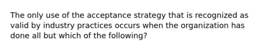 The only use of the acceptance strategy that is recognized as valid by industry practices occurs when the organization has done all but which of the following?