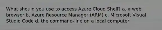 What should you use to access Azure Cloud Shell? a. a web browser b. Azure Resource Manager (ARM) c. Microsoft Visual Studio Code d. the command-line on a local computer