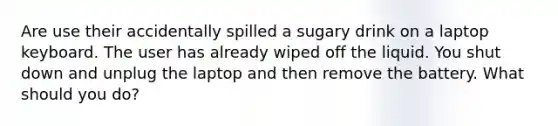 Are use their accidentally spilled a sugary drink on a laptop keyboard. The user has already wiped off the liquid. You shut down and unplug the laptop and then remove the battery. What should you do?