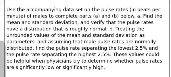 Use the accompanying data set on the pulse rates​ (in beats per​ minute) of males to complete parts​ (a) and​ (b) below. a. Find the mean and standard​ deviation, and verify that the pulse rates have a distribution that is roughly normal. b. Treating the unrounded values of the mean and standard deviation as​ parameters, and assuming that male pulse rates are normally​ distributed, find the pulse rate separating the lowest​ 2.5% and the pulse rate separating the highest​ 2.5%. These values could be helpful when physicians try to determine whether pulse rates are significantly low or significantly high.