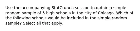 Use the accompanying StatCrunch session to obtain a simple random sample of 5 high schools in the city of Chicago. Which of the following schools would be included in the simple random​ sample? Select all that apply.