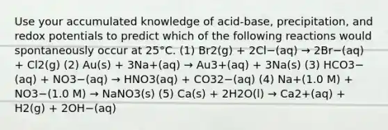 Use your accumulated knowledge of acid-base, precipitation, and redox potentials to predict which of the following reactions would spontaneously occur at 25°C. (1) Br2(g) + 2Cl−(aq) → 2Br−(aq) + Cl2(g) (2) Au(s) + 3Na+(aq) → Au3+(aq) + 3Na(s) (3) HCO3−(aq) + NO3−(aq) → HNO3(aq) + CO32−(aq) (4) Na+(1.0 M) + NO3−(1.0 M) → NaNO3(s) (5) Ca(s) + 2H2O(l) → Ca2+(aq) + H2(g) + 2OH−(aq)