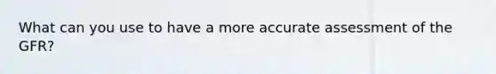 What can you use to have a more accurate assessment of the GFR?