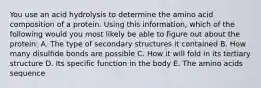 You use an acid hydrolysis to determine the amino acid composition of a protein. Using this information, which of the following would you most likely be able to figure out about the protein: A. The type of secondary structures it contained B. How many disulfide bonds are possible C. How it will fold in its tertiary structure D. Its specific function in the body E. The amino acids sequence