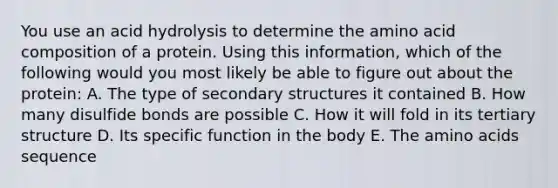 You use an acid hydrolysis to determine the amino acid composition of a protein. Using this information, which of the following would you most likely be able to figure out about the protein: A. The type of secondary structures it contained B. How many disulfide bonds are possible C. How it will fold in its tertiary structure D. Its specific function in the body E. The amino acids sequence