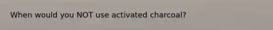 When would you NOT use activated charcoal?